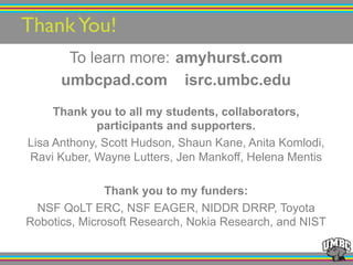 ThankYou! ! !!
To learn more: amyhurst.com
umbcpad.com isrc.umbc.edu
Thank you to all my students, collaborators,
participants and supporters.
Lisa Anthony, Scott Hudson, Shaun Kane, Anita Komlodi,
Ravi Kuber, Wayne Lutters, Jen Mankoff, Helena Mentis
Thank you to my funders:
NSF QoLT ERC, NSF EAGER, NIDDR DRRP, Toyota
Robotics, Microsoft Research, Nokia Research, and NIST
 