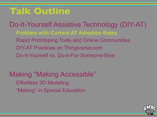 Talk Outline"
Do-It-Yourself Assistive Technology (DIY-AT)
Problem with Current AT Adoption Rates
Rapid Prototyping Tools and Online Communities
DIY-AT Practices on Thingiverse.com
Do-It-Yourself vs. Do-It-For-Someone-Else
Making “Making Accessible”
Effortless 3D Modeling
“Making” in Special Education
 