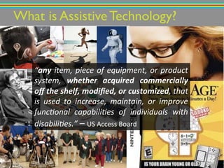 What is Assistive Technology?!
“any"item,"piece"of"equipment,"or"product"
system," whether) acquired) commercially)
oﬀ)the)shelf,)modiﬁed,)or)customized,"that"
is" used" to" increase," maintain," or" improve"
func6onal" capabili6es" of" individuals" with"
disabili6es.”!–!US!Access!Board!
 