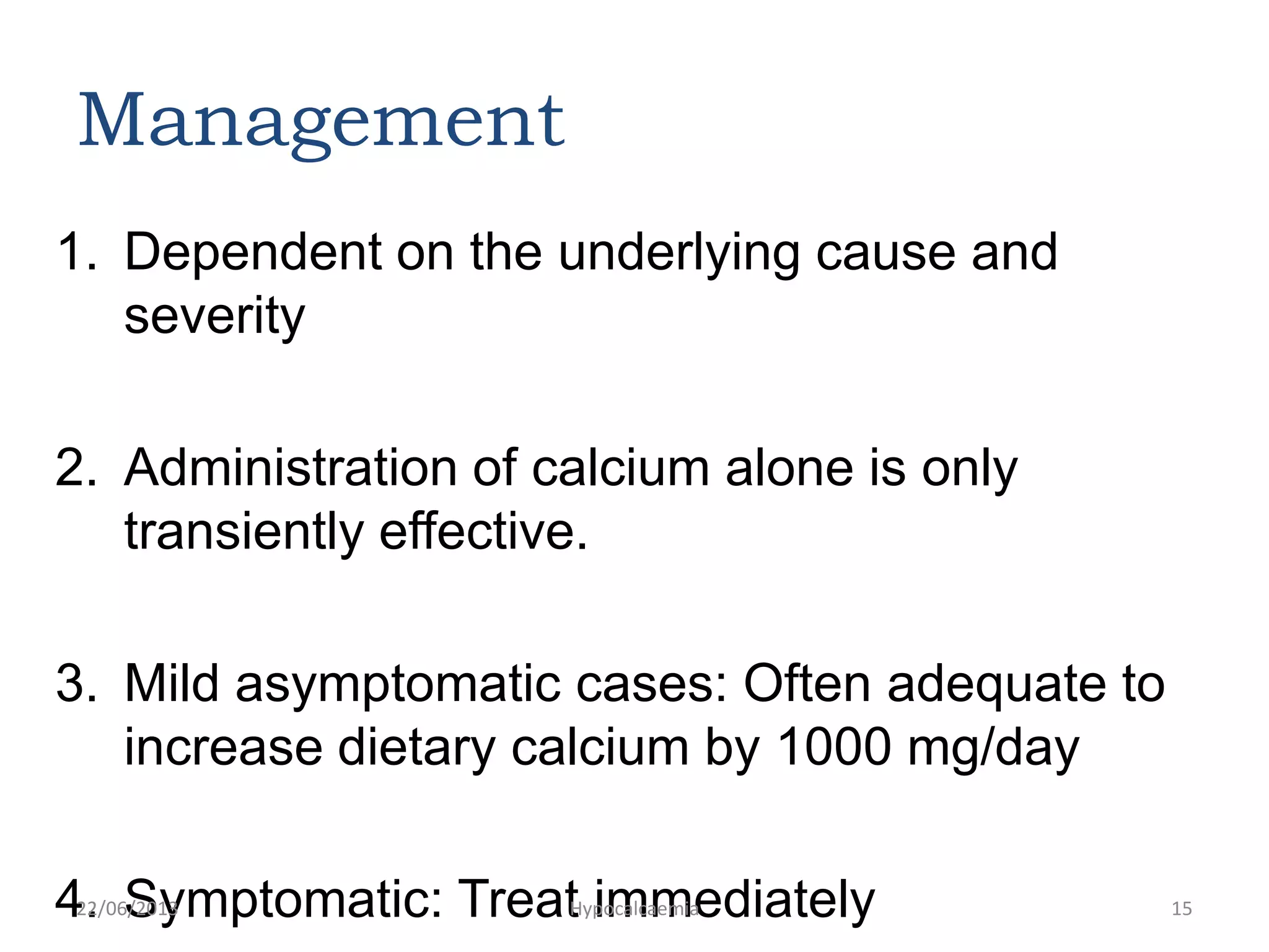 Management
1. Dependent on the underlying cause and
severity
2. Administration of calcium alone is only
transiently effective.
3. Mild asymptomatic cases: Often adequate to
increase dietary calcium by 1000 mg/day
4. Symptomatic: Treat immediately22/06/2013 Hypocalcaemia 15
 