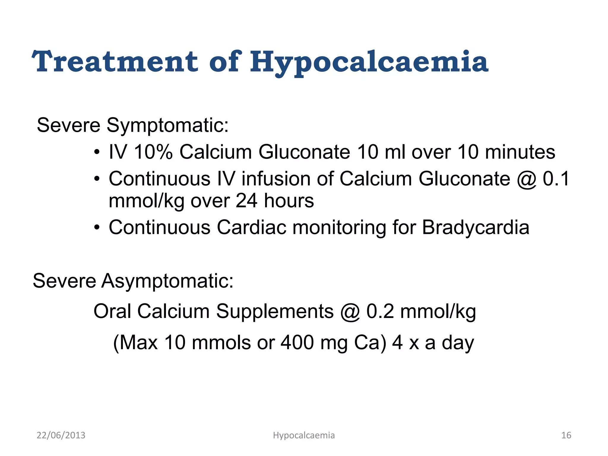 Severe Symptomatic:
• IV 10% Calcium Gluconate 10 ml over 10 minutes
• Continuous IV infusion of Calcium Gluconate @ 0.1
mmol/kg over 24 hours
• Continuous Cardiac monitoring for Bradycardia
Severe Asymptomatic:
Oral Calcium Supplements @ 0.2 mmol/kg
(Max 10 mmols or 400 mg Ca) 4 x a day
Treatment of Hypocalcaemia
22/06/2013 Hypocalcaemia 16
 