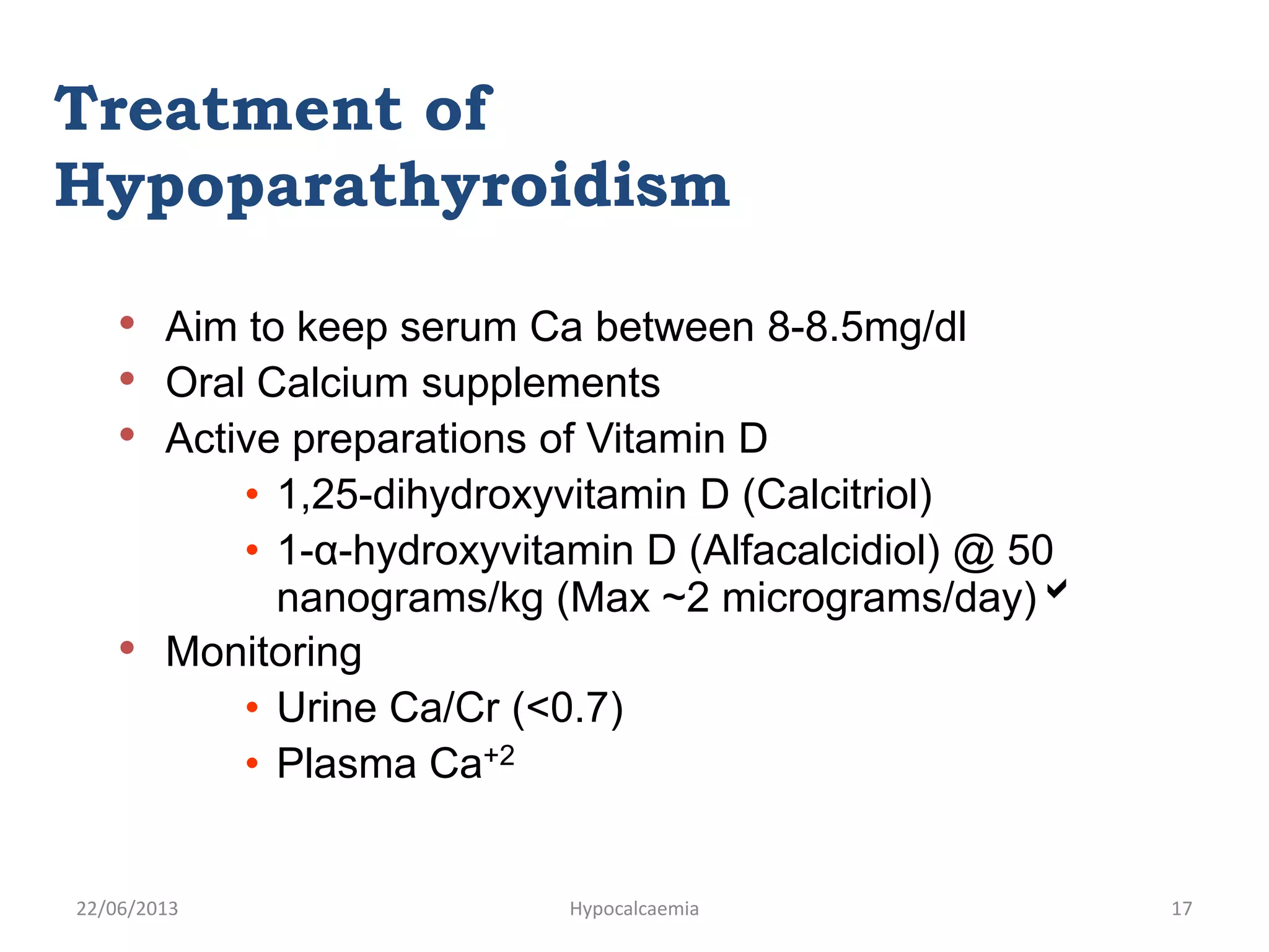 • Aim to keep serum Ca between 8-8.5mg/dl
• Oral Calcium supplements
• Active preparations of Vitamin D
• 1,25-dihydroxyvitamin D (Calcitriol)
• 1-α-hydroxyvitamin D (Alfacalcidiol) @ 50
nanograms/kg (Max ~2 micrograms/day)
• Monitoring
• Urine Ca/Cr (<0.7)
• Plasma Ca+2
Treatment of
Hypoparathyroidism
22/06/2013 Hypocalcaemia 17
 