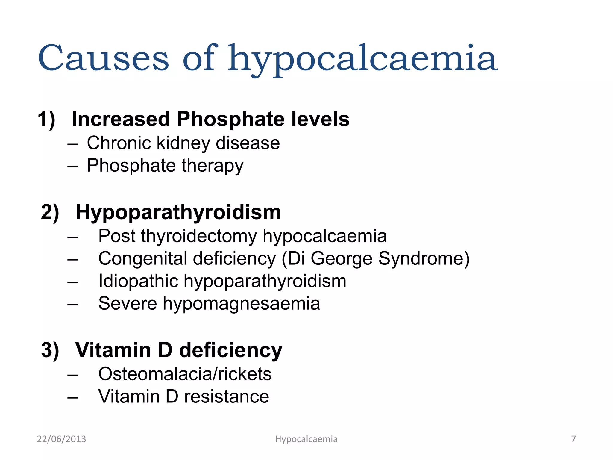 Causes of hypocalcaemia
1) Increased Phosphate levels
– Chronic kidney disease
– Phosphate therapy
2) Hypoparathyroidism
– Post thyroidectomy hypocalcaemia
– Congenital deficiency (Di George Syndrome)
– Idiopathic hypoparathyroidism
– Severe hypomagnesaemia
3) Vitamin D deficiency
– Osteomalacia/rickets
– Vitamin D resistance
22/06/2013 Hypocalcaemia 7
 