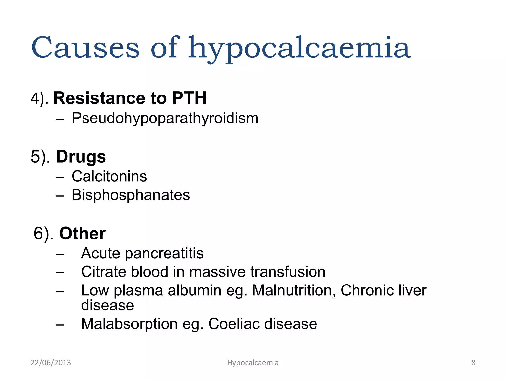 Causes of hypocalcaemia
4). Resistance to PTH
– Pseudohypoparathyroidism
5). Drugs
– Calcitonins
– Bisphosphanates
6). Other
– Acute pancreatitis
– Citrate blood in massive transfusion
– Low plasma albumin eg. Malnutrition, Chronic liver
disease
– Malabsorption eg. Coeliac disease
22/06/2013 Hypocalcaemia 8
 