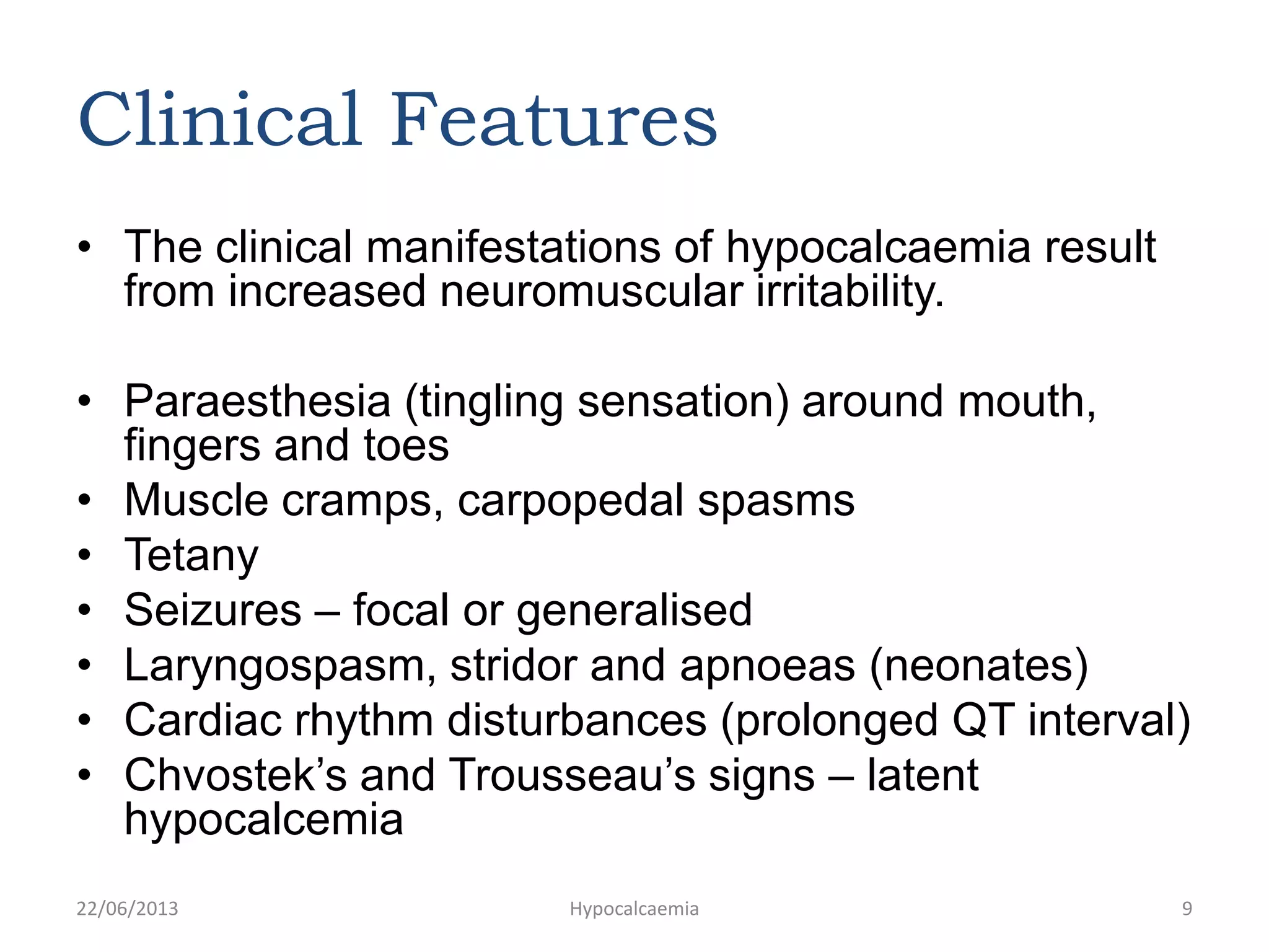 Clinical Features
• The clinical manifestations of hypocalcaemia result
from increased neuromuscular irritability.
• Paraesthesia (tingling sensation) around mouth,
fingers and toes
• Muscle cramps, carpopedal spasms
• Tetany
• Seizures – focal or generalised
• Laryngospasm, stridor and apnoeas (neonates)
• Cardiac rhythm disturbances (prolonged QT interval)
• Chvostek’s and Trousseau’s signs – latent
hypocalcemia
22/06/2013 Hypocalcaemia 9
 