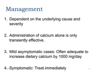 Management
1. Dependent on the underlying cause and
severity
2. Administration of calcium alone is only
transiently effective.
3. Mild asymptomatic cases: Often adequate to
increase dietary calcium by 1000 mg/day
4. Symptomatic: Treat immediately22/06/2013 Hypocalcaemia 15
 
