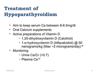 • Aim to keep serum Ca between 8-8.5mg/dl
• Oral Calcium supplements
• Active preparations of Vitamin D
• 1,25-dihydroxyvitamin D (Calcitriol)
• 1-α-hydroxyvitamin D (Alfacalcidiol) @ 50
nanograms/kg (Max ~2 micrograms/day)
• Monitoring
• Urine Ca/Cr (<0.7)
• Plasma Ca+2
Treatment of
Hypoparathyroidism
22/06/2013 Hypocalcaemia 17
 