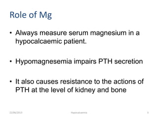 Role of Mg
• Always measure serum magnesium in a
hypocalcaemic patient.
• Hypomagnesemia impairs PTH secretion
• It also causes resistance to the actions of
PTH at the level of kidney and bone
22/06/2013 Hypocalcaemia 3
 