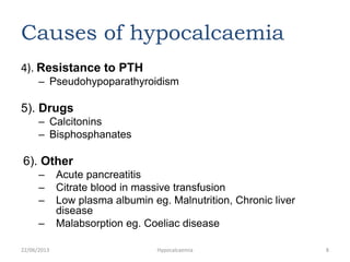 Causes of hypocalcaemia
4). Resistance to PTH
– Pseudohypoparathyroidism
5). Drugs
– Calcitonins
– Bisphosphanates
6). Other
– Acute pancreatitis
– Citrate blood in massive transfusion
– Low plasma albumin eg. Malnutrition, Chronic liver
disease
– Malabsorption eg. Coeliac disease
22/06/2013 Hypocalcaemia 8
 