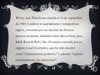 Amy Jade Winehouse (nacida el 14 de septiembre
de 1983, Londres) es una cantante y compositora
inglesa, conocida por sus mezclas de diversos
géneros musicales, incluidos entre ellos el Soul, Jazz,
R&B, Rock & Roll y Ska. Es mejor conocida por su
registro vocal (Contralto), que ha sido descrito
como "acústicamente poderoso" y además, "expresa
profundamente sus emociones".
 