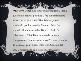 En 2003 Winehouse lanzó su álbum debut, Frank,
que obtuvo críticas positivas y fue comercialmente
exitoso en su país natal, Gran Bretaña, y fue
nominado por los premios Mercury Prize. Su
segundo álbum de estudio, Back to Black, fue
publicado en 2006. Por este disco la cantante
consiguió seis nominaciones a los Premios Grammy,
de las cuales ganó cinco, entre ellas, Canción del
año, Grabación del año y Mejor artista nuevo.
 
