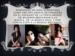 W I N E H O U S E H A S I D O A C R E D I TA D A
COMO UNA INFLUENCIA DETONADORA
 EN EL ASCENSO DE LA POPULARIDAD
      DE MUJERES DEDICADAS A LA
  MÚSICA, DE LA MÚSICA SOUL Y POR
F O R TA L E C E R A L A M Ú S I C A B R I T Á N I C A .
 