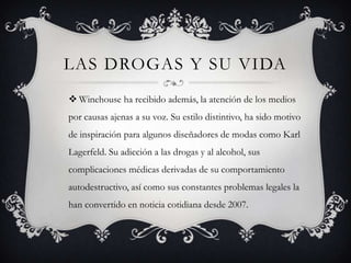 LAS DROGAS Y SU VIDA
 Winehouse ha recibido además, la atención de los medios
por causas ajenas a su voz. Su estilo distintivo, ha sido motivo
de inspiración para algunos diseñadores de modas como Karl
Lagerfeld. Su adicción a las drogas y al alcohol, sus
complicaciones médicas derivadas de su comportamiento
autodestructivo, así como sus constantes problemas legales la
han convertido en noticia cotidiana desde 2007.
 