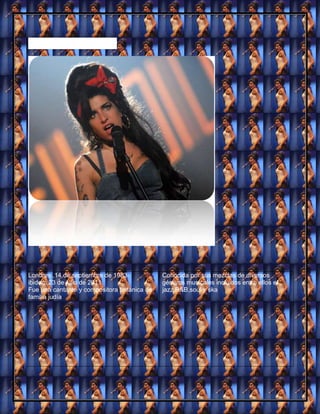 Amy Jade Winehouse




Londres ,14 de septiembre de 1983-            Conocida por sus mezclas de diversos
ibidem,23 de julio de 2011                    géneros musicales incluidos entre ellos el
Fue una cantante y compositora británica de   jazz,R&B,soul y ska
familia judía
 