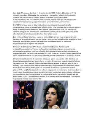 Amy Jade Winehouse (Londres, 14 de septiembre de 1983 – Ibídem, 23 de julio de 2011),
conocida como Amy Winehouse, fue unacantante y compositora británica de familia judía,
conocida por sus mezclas de diversos géneros musicales, incluidos entre ellos
el jazz, R&B,soul y ska. Fue conocida por su contralto, registro vocal que fue descrito como
«acústicamente poderoso» y capaz de expresar «profundamente sus emociones».
En 2003 Winehouse lanzó su álbum debut, Frank, que obtuvo críticas positivas y fue
comercialmente exitoso en su país natal, el Reino Unido, y fue nominado por los premios Mercury
Prize. Su segundo álbum de estudio, Back toblack, fue publicado en 2006. Por este disco la
cantante consiguió seis nominaciones a los Premios Grammy, de las cuales ganó cinco, entre
ellas, Canción del año, Grabación del año y Mejor artista nuevo.
Este hecho condujo a Winehouse a obtener el récord de la primera mujer en ganar la mayor
cantidad de reconocimientos en una sola noche y ser la primera artista británica ganadora de cinco
Grammys. A su vez esto provocó que Winehouse estuviera en la mira de los medios,
involucrándose con su agitada vida personal.
En febrero de 2007, ganó el BRIT Award a Mejor Artista Británica. También ganó
un WorldMusicAward y tres Premios IvorNovello, entre otros prestigiosos reconocimientos.
Winehouse fue acreditada como una influencia detonadora en el ascenso de la popularidad de
mujeres dedicadas a la música, de la música soul y por fortalecer a la música británica siendo una
de las pocas cantantes de soul actuales que han influenciado fuertemente en la industria musical.
Winehouse recibió atención de los medios por causas ajenas a su voz. Su estilo distintivo, sus
tatuajes y su peinado beehive, la convirtieron en motivo de inspiración para algunos diseñadores
de modas como Karl Lagerfeld. Sus constantes problemas legales, su adicción a las drogas y
alalcohol y sus complicaciones médicas derivadas de su comportamiento autodestructivo fueron
fuente de titulares desde el año 2007. Fue encontrada muerta en su apartamento el 23 de
julio de 2011 a los 27 años de edad, tras sufrir un colapso ante el síndrome de abstinencia. Esto se
reveló meses después de su muerte, que en un principio fue asociada a sus múltiples adicciones.
Su álbum Back to Black posteriormente se convirtió en el álbum más vendido del siglo XXI del
Reino Unido. En 2012, Winehouse fue incluida en el número 26 en el listado de las «100 mejores
mujeres en la música» de la cadena VH1.

 