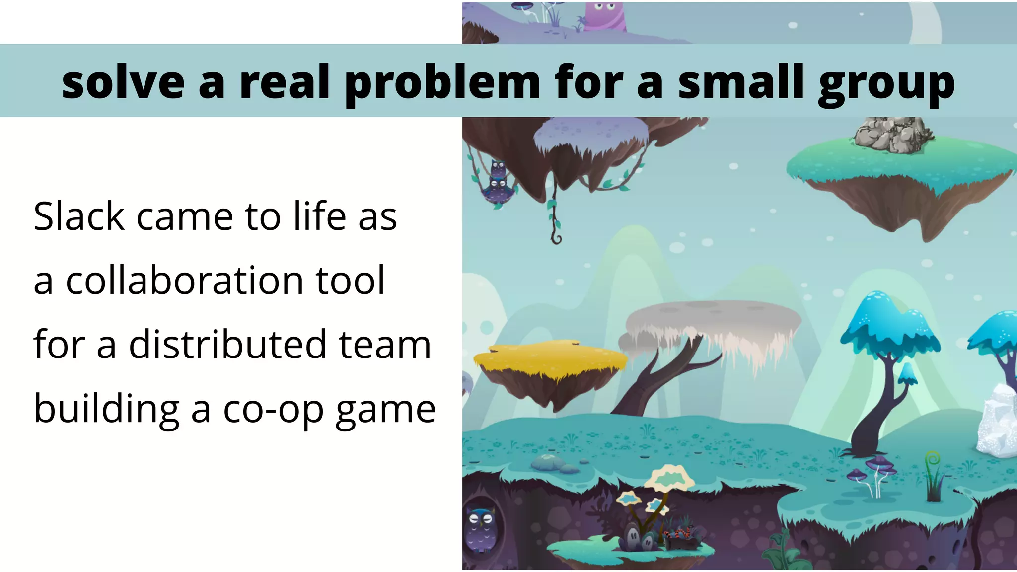 Slack came to life as  
a collaboration tool
for a distributed team
building a co-op game
solve a real problem for a small group
 