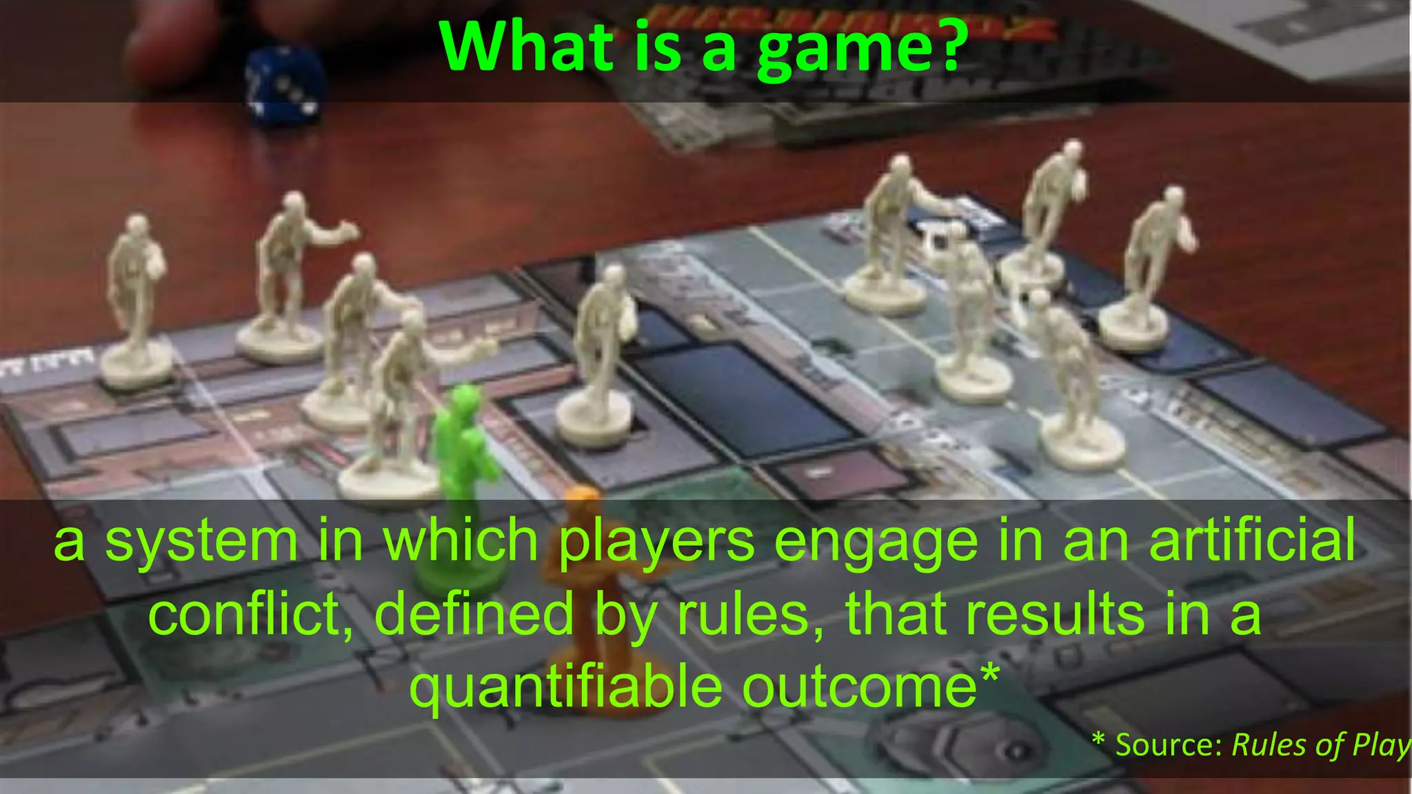 What is a game?
a system in which players engage in an artificial
conflict, defined by rules, that results in a
quantifiable outcome*
* Source: Rules of Play
 