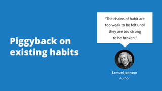 Piggyback on
existing habits
“The chains of habit are
too weak to be felt until
they are too strong
to be broken.”
Samuel ...