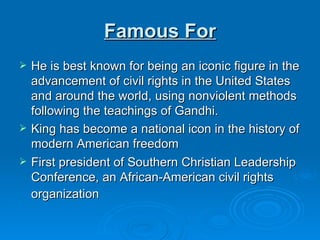 Famous For He is best known for being an iconic figure in the advancement of civil rights in the United States and around the world, using nonviolent methods following the teachings of Gandhi. King has become a national icon in the history of modern American freedom First president of Southern Christian Leadership Conference, an African-American civil rights organization   