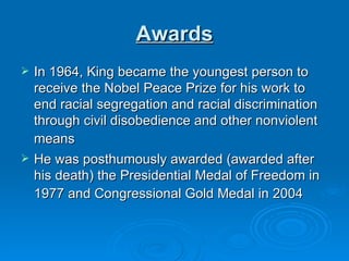 Awards In 1964, King became the youngest person to receive the Nobel Peace Prize for his work to end racial segregation and racial discrimination through civil disobedience and other nonviolent means   He was posthumously awarded (awarded after his death) the Presidential Medal of Freedom in 1977 and Congressional Gold Medal in 2004   