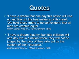 Quotes “ I have a dream that one day this nation will rise up and live out the true meaning of its creed: 'We hold these truths to be self-evident: that all men are created equal.” Martin Luther King Jr., I Have a Dream, 1963. “ I have a dream that my four little children will one day live in a nation where they will not be judged by the color of their skin but by the content of their character.” Martin Luther King Jr., I Have a Dream, 1963. 