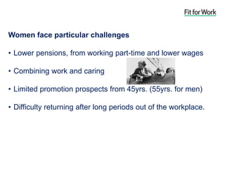 Women face particular challenges
• Lower pensions, from working part-time and lower wages
• Combining work and caring
• Limited promotion prospects from 45yrs. (55yrs. for men)
• Difficulty returning after long periods out of the workplace.
 