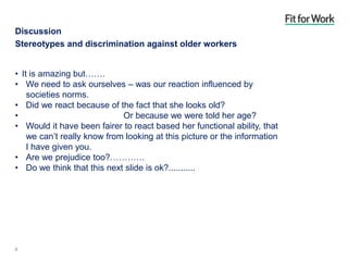 Discussion
Stereotypes and discrimination against older workers
• It is amazing but…….
• We need to ask ourselves – was our reaction influenced by
societies norms.
• Did we react because of the fact that she looks old?
• Or because we were told her age?
• Would it have been fairer to react based her functional ability, that
we can’t really know from looking at this picture or the information
I have given you.
• Are we prejudice too?…………
• Do we think that this next slide is ok?...........
8
 