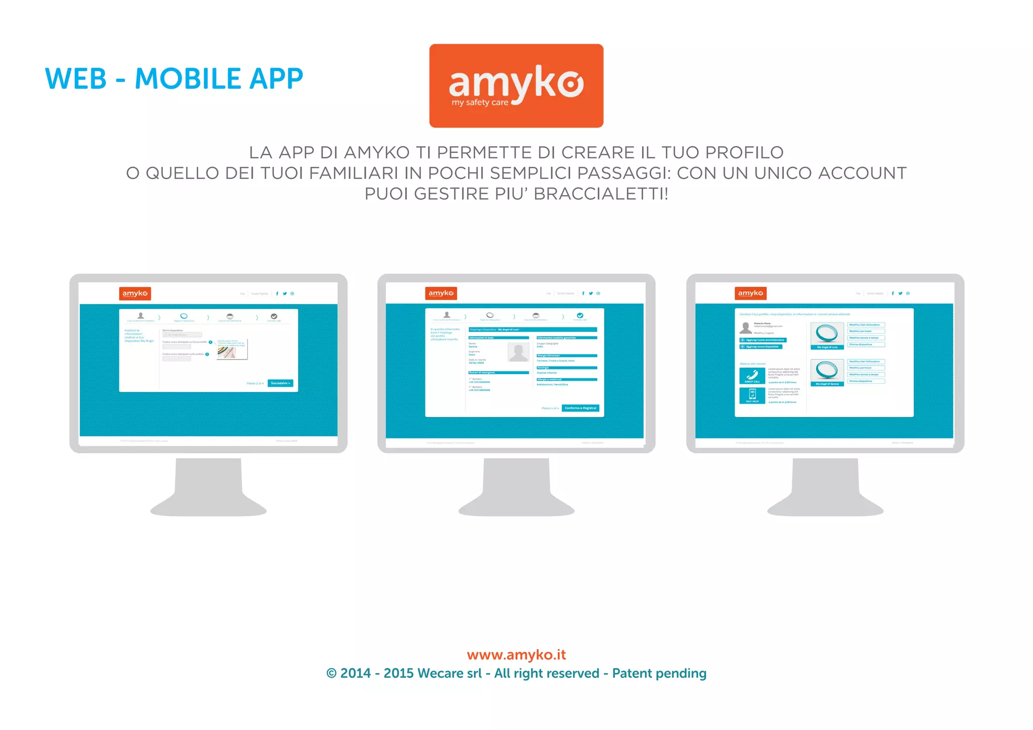 © 2014 - 2015 Wecare srl - All right reserved - Patent pending
www.amyko.it
WEB - MOBILE APP
LA APP DI AMYKO TI PERMETTE DI CREARE IL TUO PROFILO
O QUELLO DEI TUOI FAMILIARI IN POCHI SEMPLICI PASSAGGI: CON UN UNICO ACCOUNT
PUOI GESTIRE PIU’ BRACCIALETTI!
 