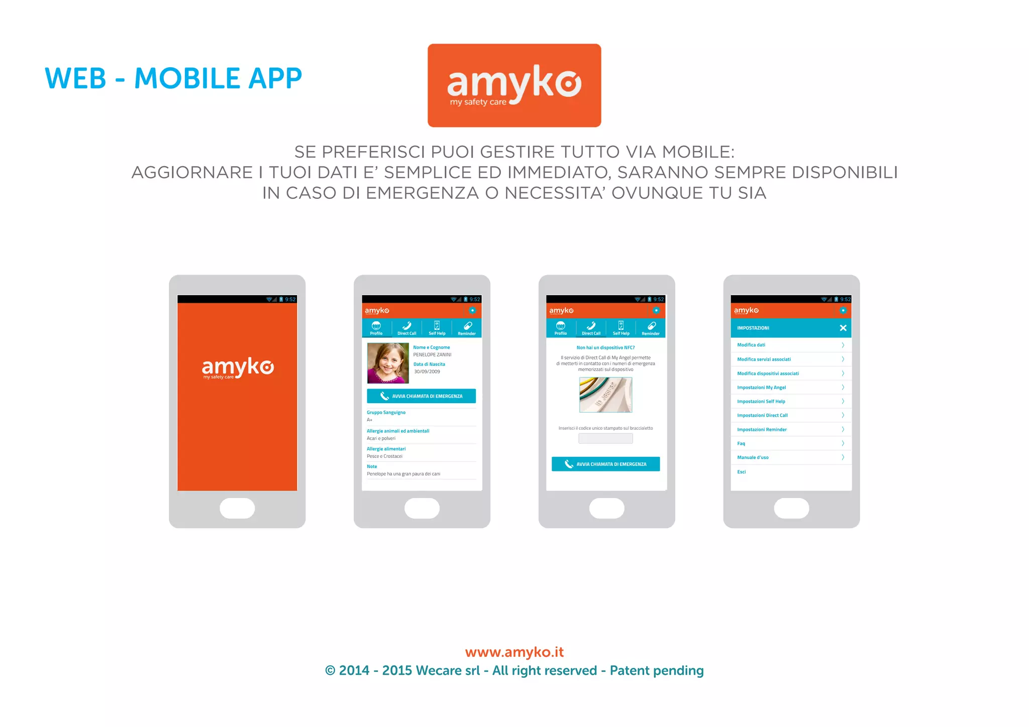 © 2014 - 2015 Wecare srl - All right reserved - Patent pending
www.amyko.it
WEB - MOBILE APP
SE PREFERISCI PUOI GESTIRE TUTTO VIA MOBILE:
AGGIORNARE I TUOI DATI E’ SEMPLICE ED IMMEDIATO, SARANNO SEMPRE DISPONIBILI
IN CASO DI EMERGENZA O NECESSITA’ OVUNQUE TU SIA
 