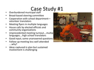 Case Study #1• Overburdened municipal staff
• Broad-based steering committee
• Cooperation with school department—
volunteer translators
• Meeting flyers in multiple languages
• House calls by elected officials and
community organizations
• Unprecedented meeting turnout….multiple
languages….high school translators
• Good input; some unanswered questions
• Follow-up meeting less well attended
….why?
• Ideas captured in plan but sustained
involvement is challenging
 