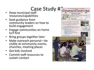 Case Study #2
• Deep municipal staff
resources/capabilities
• Seek guidance from
community leaders on how to
build engagement
• Engage communities on home
turf first
• Bring groups together later
• Make outreach personal—be
visible at community events,
churches, meeting places
• Get kids involved
• Commit staff resources to
sustain contact
 