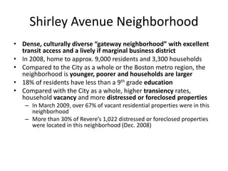 Shirley Avenue Neighborhood
• Dense, culturally diverse “gateway neighborhood” with excellent
transit access and a lively if marginal business district
• In 2008, home to approx. 9,000 residents and 3,300 households
• Compared to the City as a whole or the Boston metro region, the
neighborhood is younger, poorer and households are larger
• 18% of residents have less than a 9th grade education
• Compared with the City as a whole, higher transiency rates,
household vacancy and more distressed or foreclosed properties
– In March 2009, over 67% of vacant residential properties were in this
neighborhood
– More than 30% of Revere’s 1,022 distressed or foreclosed properties
were located in this neighborhood (Dec. 2008)
 