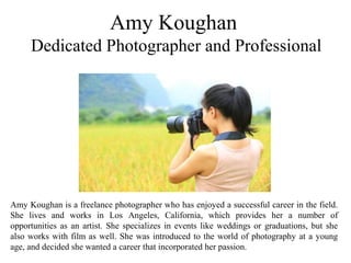 Amy Koughan
Dedicated Photographer and Professional
Amy Koughan is a freelance photographer who has enjoyed a successful career in the field.
She lives and works in Los Angeles, California, which provides her a number of
opportunities as an artist. She specializes in events like weddings or graduations, but she
also works with film as well. She was introduced to the world of photography at a young
age, and decided she wanted a career that incorporated her passion.
 