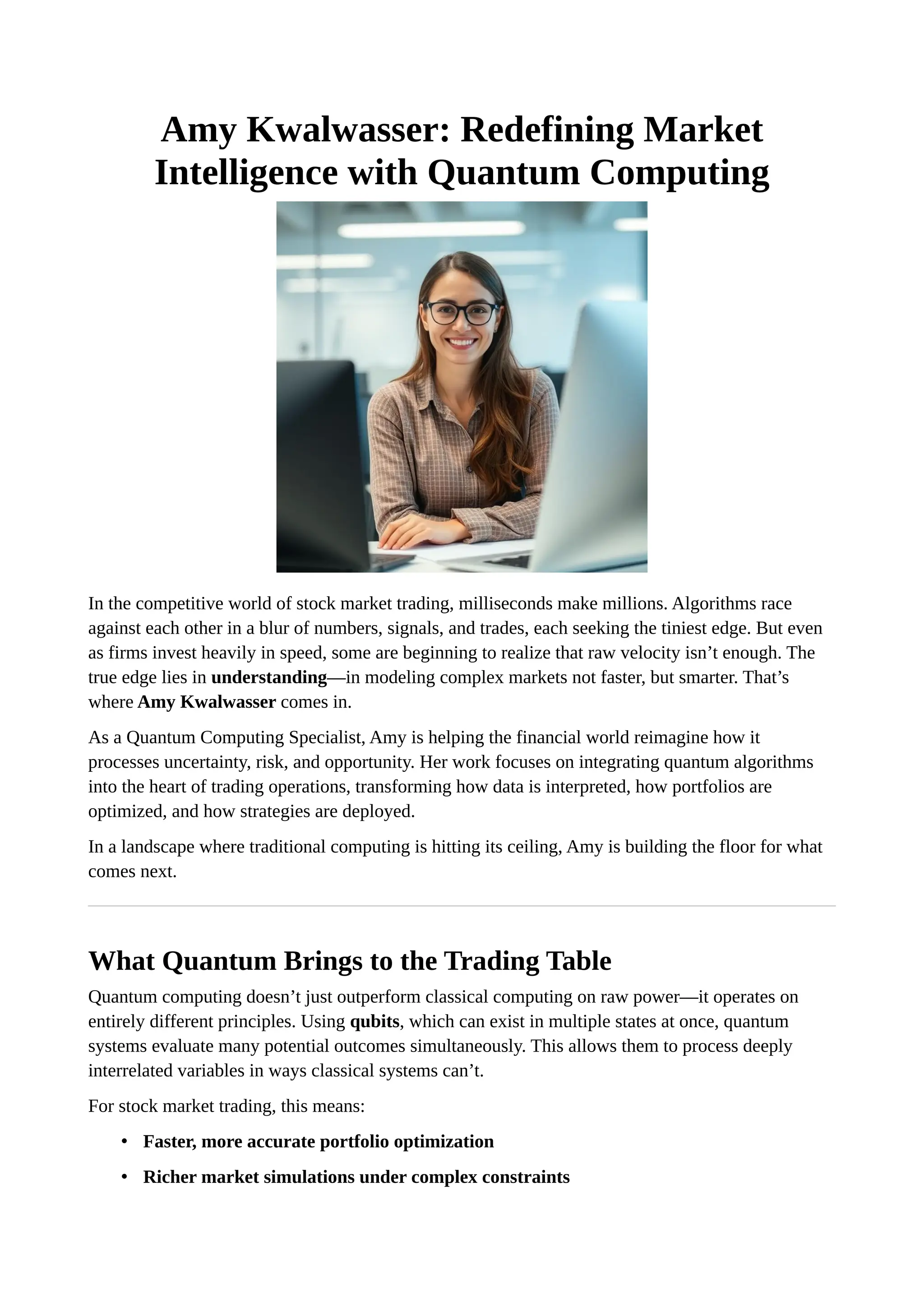 Amy Kwalwasser: Redefining Market
Intelligence with Quantum Computing
In the competitive world of stock market trading, milliseconds make millions. Algorithms race
against each other in a blur of numbers, signals, and trades, each seeking the tiniest edge. But even
as firms invest heavily in speed, some are beginning to realize that raw velocity isn’t enough. The
true edge lies in understanding—in modeling complex markets not faster, but smarter. That’s
where Amy Kwalwasser comes in.
As a Quantum Computing Specialist, Amy is helping the financial world reimagine how it
processes uncertainty, risk, and opportunity. Her work focuses on integrating quantum algorithms
into the heart of trading operations, transforming how data is interpreted, how portfolios are
optimized, and how strategies are deployed.
In a landscape where traditional computing is hitting its ceiling, Amy is building the floor for what
comes next.
What Quantum Brings to the Trading Table
Quantum computing doesn’t just outperform classical computing on raw power—it operates on
entirely different principles. Using qubits, which can exist in multiple states at once, quantum
systems evaluate many potential outcomes simultaneously. This allows them to process deeply
interrelated variables in ways classical systems can’t.
For stock market trading, this means:
• Faster, more accurate portfolio optimization
• Richer market simulations under complex constraints
 