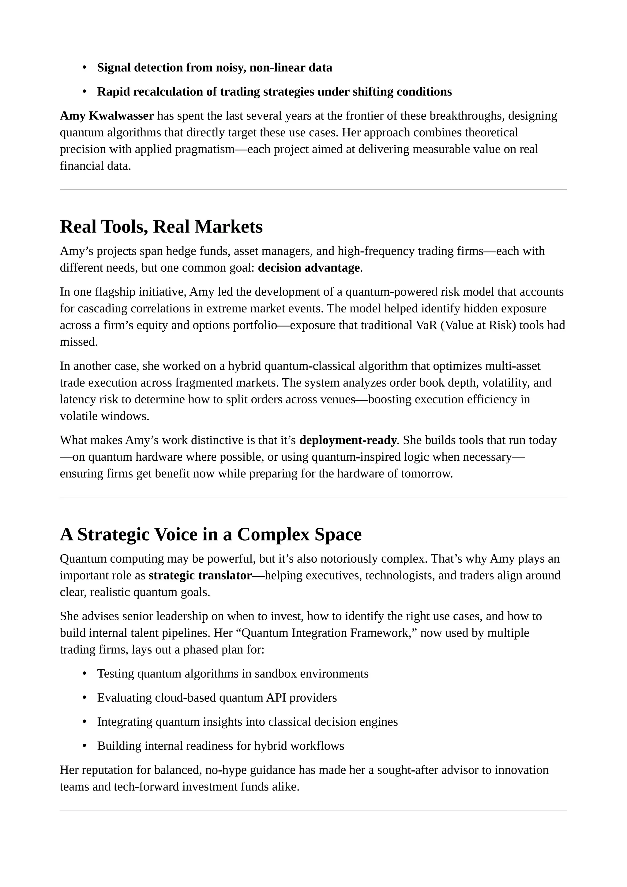 • Signal detection from noisy, non-linear data
• Rapid recalculation of trading strategies under shifting conditions
Amy Kwalwasser has spent the last several years at the frontier of these breakthroughs, designing
quantum algorithms that directly target these use cases. Her approach combines theoretical
precision with applied pragmatism—each project aimed at delivering measurable value on real
financial data.
Real Tools, Real Markets
Amy’s projects span hedge funds, asset managers, and high-frequency trading firms—each with
different needs, but one common goal: decision advantage.
In one flagship initiative, Amy led the development of a quantum-powered risk model that accounts
for cascading correlations in extreme market events. The model helped identify hidden exposure
across a firm’s equity and options portfolio—exposure that traditional VaR (Value at Risk) tools had
missed.
In another case, she worked on a hybrid quantum-classical algorithm that optimizes multi-asset
trade execution across fragmented markets. The system analyzes order book depth, volatility, and
latency risk to determine how to split orders across venues—boosting execution efficiency in
volatile windows.
What makes Amy’s work distinctive is that it’s deployment-ready. She builds tools that run today
—on quantum hardware where possible, or using quantum-inspired logic when necessary—
ensuring firms get benefit now while preparing for the hardware of tomorrow.
A Strategic Voice in a Complex Space
Quantum computing may be powerful, but it’s also notoriously complex. That’s why Amy plays an
important role as strategic translator—helping executives, technologists, and traders align around
clear, realistic quantum goals.
She advises senior leadership on when to invest, how to identify the right use cases, and how to
build internal talent pipelines. Her “Quantum Integration Framework,” now used by multiple
trading firms, lays out a phased plan for:
• Testing quantum algorithms in sandbox environments
• Evaluating cloud-based quantum API providers
• Integrating quantum insights into classical decision engines
• Building internal readiness for hybrid workflows
Her reputation for balanced, no-hype guidance has made her a sought-after advisor to innovation
teams and tech-forward investment funds alike.
 