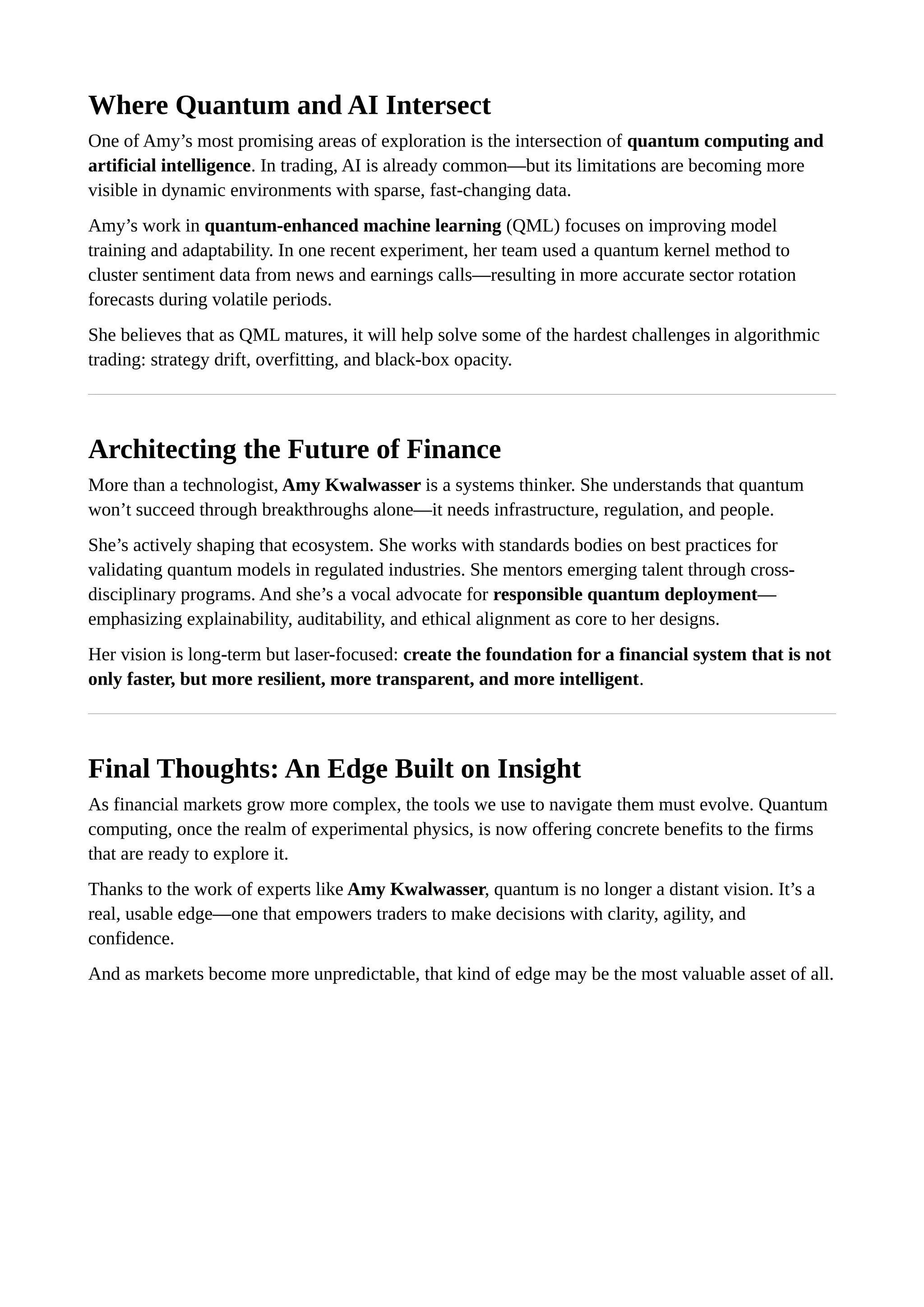 Where Quantum and AI Intersect
One of Amy’s most promising areas of exploration is the intersection of quantum computing and
artificial intelligence. In trading, AI is already common—but its limitations are becoming more
visible in dynamic environments with sparse, fast-changing data.
Amy’s work in quantum-enhanced machine learning (QML) focuses on improving model
training and adaptability. In one recent experiment, her team used a quantum kernel method to
cluster sentiment data from news and earnings calls—resulting in more accurate sector rotation
forecasts during volatile periods.
She believes that as QML matures, it will help solve some of the hardest challenges in algorithmic
trading: strategy drift, overfitting, and black-box opacity.
Architecting the Future of Finance
More than a technologist, Amy Kwalwasser is a systems thinker. She understands that quantum
won’t succeed through breakthroughs alone—it needs infrastructure, regulation, and people.
She’s actively shaping that ecosystem. She works with standards bodies on best practices for
validating quantum models in regulated industries. She mentors emerging talent through cross-
disciplinary programs. And she’s a vocal advocate for responsible quantum deployment—
emphasizing explainability, auditability, and ethical alignment as core to her designs.
Her vision is long-term but laser-focused: create the foundation for a financial system that is not
only faster, but more resilient, more transparent, and more intelligent.
Final Thoughts: An Edge Built on Insight
As financial markets grow more complex, the tools we use to navigate them must evolve. Quantum
computing, once the realm of experimental physics, is now offering concrete benefits to the firms
that are ready to explore it.
Thanks to the work of experts like Amy Kwalwasser, quantum is no longer a distant vision. It’s a
real, usable edge—one that empowers traders to make decisions with clarity, agility, and
confidence.
And as markets become more unpredictable, that kind of edge may be the most valuable asset of all.
 
