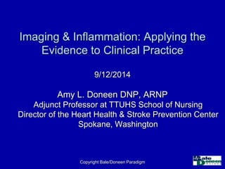 Imaging & Inflammation: Applying the 
Evidence to Clinical Practice 
9/12/2014 
Amy L. Doneen DNP, ARNP 
Adjunct Professor at TTUHS School of Nursing 
Director of the Heart Health & Stroke Prevention Center 
Spokane, Washington 
Copyright Bale/Doneen Paradigm 
 