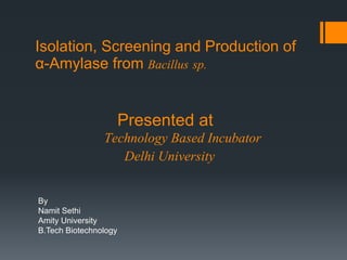 Isolation, Screening and Production of
α-Amylase from Bacillus sp.
By
Namit Sethi
Amity University
B.Tech Biotechnology
Presented at
Technology Based Incubator
Delhi University
 