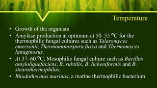 Temperature
• Growth of the organism
• Amylase production at optimum at 50–55 °C for the
thermophilic fungal cultures such as Talaromyces
emersonii, Thermomonospora fusca and Thermomyces
lanuginosus.
• At 37–60 °C, Mesophilic fungal culture such as Bacillus
amyloliquefaciens, B. subtilis, B. licheniformis and B.
stearothermophilus.
• Rhodothermus marinus, a marine thermophilic bacterium.
 