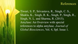 References
Tiwari, S. P., Srivastava, R., Singh, C. S.,
Shukla, K., Singh, R. K., Singh, P., Singh, R.,
Singh, N. L. and Sharma, R. (2015).
Amylase: An Overview with special
references to alpha amylase. Journal of
Global Biosciences, Vol. 4, Spl. Issue 1.
 
