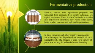 Fermentative production
Used to convert moist agricultural polymeric into
fermented food products. It is simple technique, low
capital investment, lower levels of catabolite repression
and end-product inhibition, low waste water output,
better product recovery, and high quality production.
In this, enzymes and other reactive compounds
are submerged in a liquid such as alcohol, oil or a
nutrient broth. The process is used for a variety of
purposes, mostly in industrial manufacturing.
 