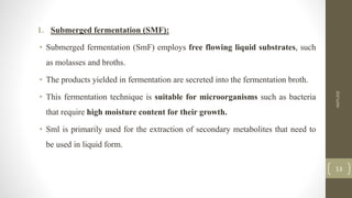 1. Submerged fermentation (SMF):
• Submerged fermentation (SmF) employs free flowing liquid substrates, such
as molasses and broths.
• The products yielded in fermentation are secreted into the fermentation broth.
• This fermentation technique is suitable for microorganisms such as bacteria
that require high moisture content for their growth.
• Sml is primarily used for the extraction of secondary metabolites that need to
be used in liquid form.
AMYLASE
13
 