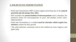 2. SOLID STATE FERMENTATION
• Solid state fermentation (SSF) systems appear promising due to the natural
potential and advantages they offer.
• SSF resembles the natural habitat of microorganisms and is, therefore, the
preferred choice for microorganisms to grow and produce useful value-
added products.
• Solid state fermentation is a method used for microbes which require less
moisture content for their growth.
• The solid substrates commonly used in this method are, bran, bagasse, and
paper pulp.
AMYLASE
15
 