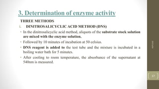 3. Determination of enzyme activity
THREE METHODS
i. DINITROSALICYCLIC ACID METHOD (DNS)
• In the dinitrosalicyclic acid method, aliquots of the substrate stock solution
are mixed with the enzyme solution.
• Followed by 10 minutes of incubation at 50 celsius.
• DNS reagent is added to the test tube and the mixture is incubated in a
boiling water bath for 5 minutes.
• After cooling to room temperature, the absorbance of the supernatant at
540nm is measured.
AMYLASE
17
 