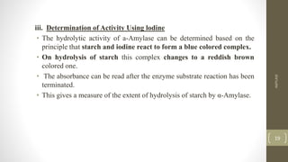 iii. Determination of Activity Using lodine
• The hydrolytic activity of a-Amylase can be determined based on the
principle that starch and iodine react to form a blue colored complex.
• On hydrolysis of starch this complex changes to a reddish brown
colored one.
• The absorbance can be read after the enzyme substrate reaction has been
terminated.
• This gives a measure of the extent of hydrolysis of starch by α-Amylase.
AMYLASE
19
 