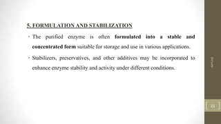 5. FORMULATION AND STABILIZATION
• The purified enzyme is often formulated into a stable and
concentrated form suitable for storage and use in various applications.
• Stabilizers, preservatives, and other additives may be incorporated to
enhance enzyme stability and activity under different conditions.
AMYLASE
21
 