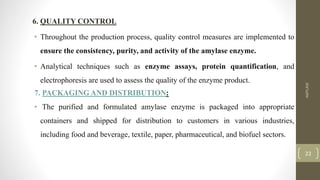 6. QUALITY CONTROL
• Throughout the production process, quality control measures are implemented to
ensure the consistency, purity, and activity of the amylase enzyme.
• Analytical techniques such as enzyme assays, protein quantification, and
electrophoresis are used to assess the quality of the enzyme product.
7. PACKAGING AND DISTRIBUTION:
• The purified and formulated amylase enzyme is packaged into appropriate
containers and shipped for distribution to customers in various industries,
including food and beverage, textile, paper, pharmaceutical, and biofuel sectors.
AMYLASE
22
 