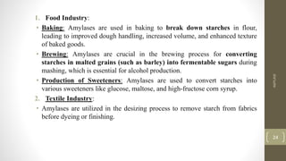 1. Food Industry:
• Baking: Amylases are used in baking to break down starches in flour,
leading to improved dough handling, increased volume, and enhanced texture
of baked goods.
• Brewing: Amylases are crucial in the brewing process for converting
starches in malted grains (such as barley) into fermentable sugars during
mashing, which is essential for alcohol production.
• Production of Sweeteners: Amylases are used to convert starches into
various sweeteners like glucose, maltose, and high-fructose corn syrup.
2. Textile Industry:
• Amylases are utilized in the desizing process to remove starch from fabrics
before dyeing or finishing.
AMYLASE
24
 