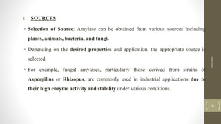 1. SOURCES
• Selection of Source: Amylase can be obtained from various sources including
plants, animals, bacteria, and fungi.
• Depending on the desired properties and application, the appropriate source is
selected.
• For example, fungal amylases, particularly those derived from strains of
Aspergillus or Rhizopus, are commonly used in industrial applications due to
their high enzyme activity and stability under various conditions.
AMYLASE
8
 