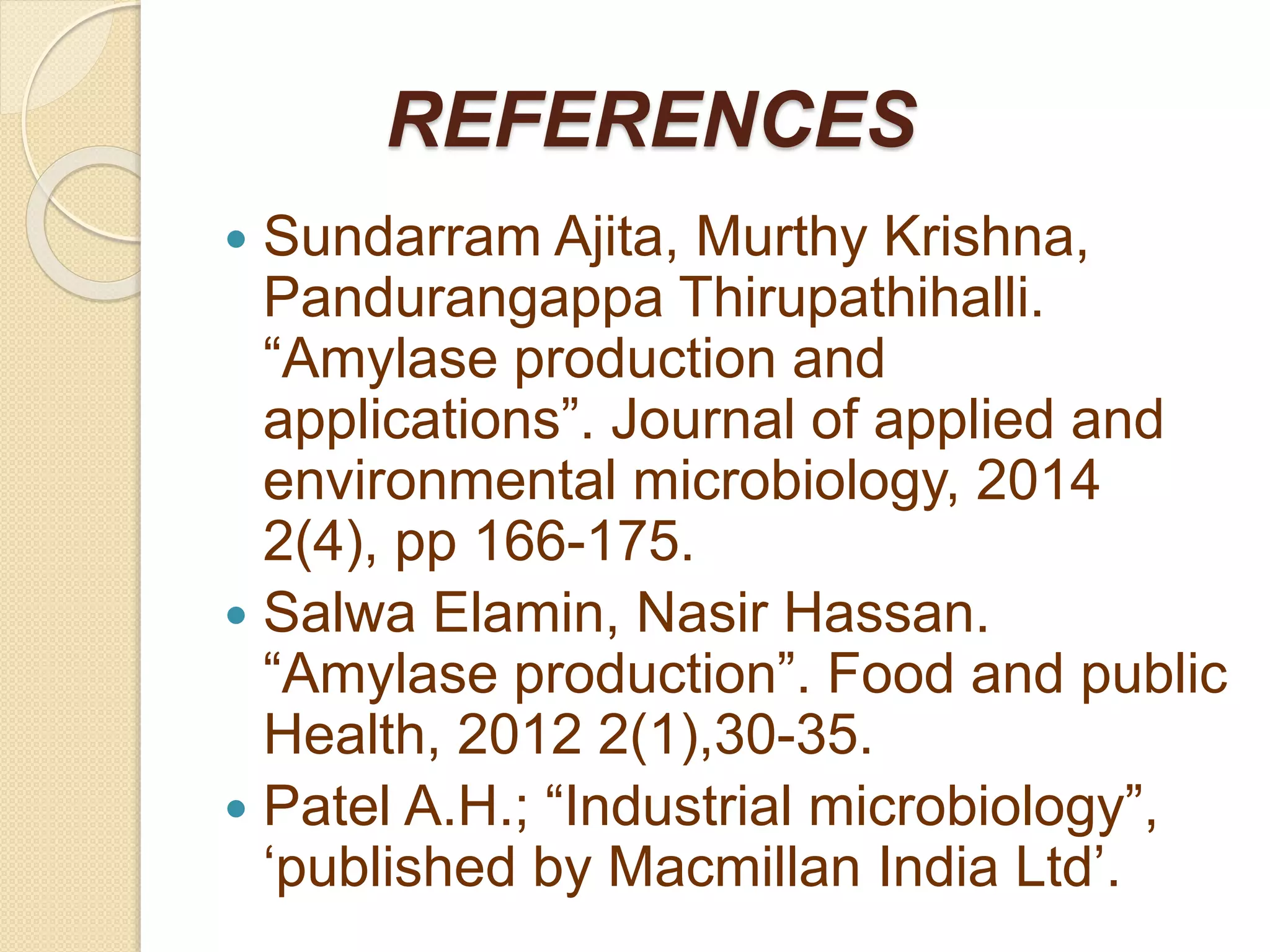 REFERENCES
 Sundarram Ajita, Murthy Krishna,
Pandurangappa Thirupathihalli.
“Amylase production and
applications”. Journal of applied and
environmental microbiology, 2014
2(4), pp 166-175.
 Salwa Elamin, Nasir Hassan.
“Amylase production”. Food and public
Health, 2012 2(1),30-35.
 Patel A.H.; “Industrial microbiology”,
‘published by Macmillan India Ltd’.
 